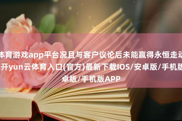 体育游戏app平台况且与客户议论后未能赢得永恒走动欢喜-开yun云体育入口(官方)最新下载IOS/安卓版/手机版APP