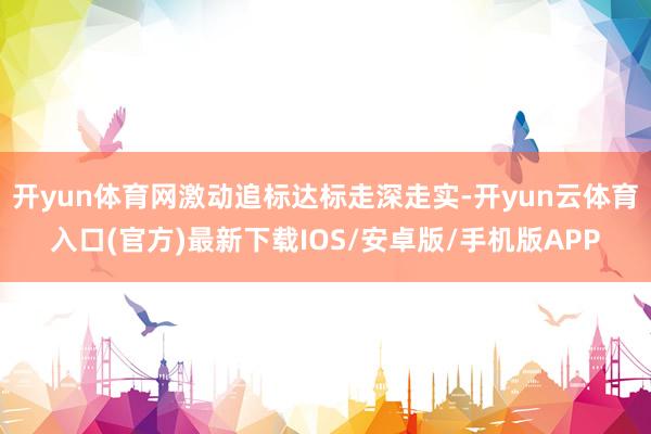 开yun体育网激动追标达标走深走实-开yun云体育入口(官方)最新下载IOS/安卓版/手机版APP