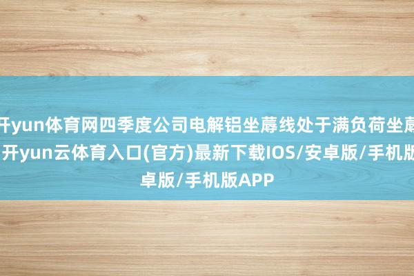 开yun体育网四季度公司电解铝坐蓐线处于满负荷坐蓐情状-开yun云体育入口(官方)最新下载IOS/安卓版/手机版APP