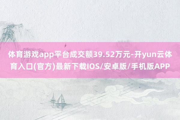 体育游戏app平台成交额39.52万元-开yun云体育入口(官方)最新下载IOS/安卓版/手机版APP