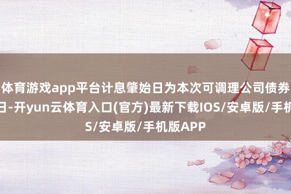 体育游戏app平台计息肇始日为本次可调理公司债券刊行首日-开yun云体育入口(官方)最新下载IOS/安卓版/手机版APP