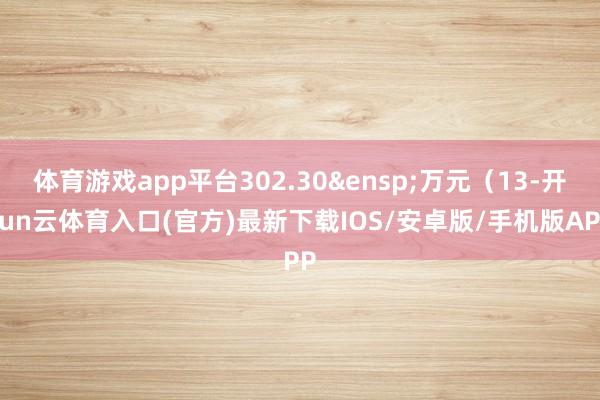 体育游戏app平台302.30&ensp;万元（13-开yun云体育入口(官方)最新下载IOS/安卓版/手机版APP