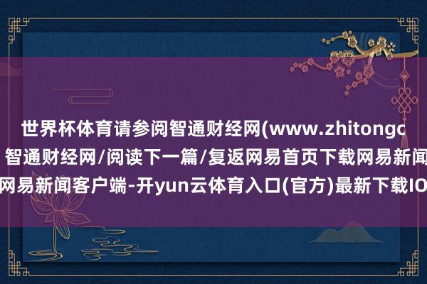世界杯体育请参阅智通财经网(www.zhitongcaijing.com)本文源自：智通财经网/阅读下一篇/复返网易首页下载网易新闻客户端-开yun云体育入口(官方)最新下载IOS/安卓版/手机版APP
