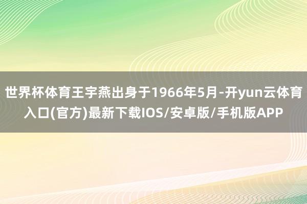 世界杯体育王宇燕出身于1966年5月-开yun云体育入口(官方)最新下载IOS/安卓版/手机版APP