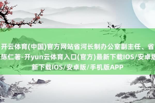 开云体育(中国)官方网站省河长制办公室副主任、省水利厅副厅长陈仁著-开yun云体育入口(官方)最新下载IOS/安卓版/手机版APP