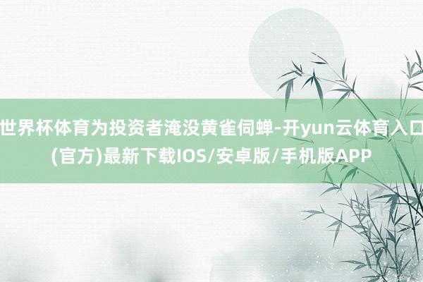 世界杯体育为投资者淹没黄雀伺蝉-开yun云体育入口(官方)最新下载IOS/安卓版/手机版APP
