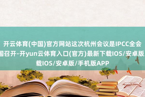 开云体育(中国)官方网站这次杭州会议是IPCC全会第一次在中国召开-开yun云体育入口(官方)最新下载IOS/安卓版/手机版APP