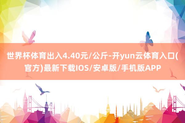 世界杯体育出入4.40元/公斤-开yun云体育入口(官方)最新下载IOS/安卓版/手机版APP