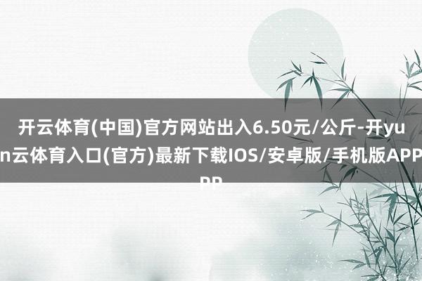 开云体育(中国)官方网站出入6.50元/公斤-开yun云体育入口(官方)最新下载IOS/安卓版/手机版APP