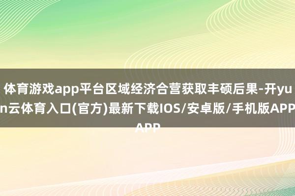 体育游戏app平台区域经济合营获取丰硕后果-开yun云体育入口(官方)最新下载IOS/安卓版/手机版APP