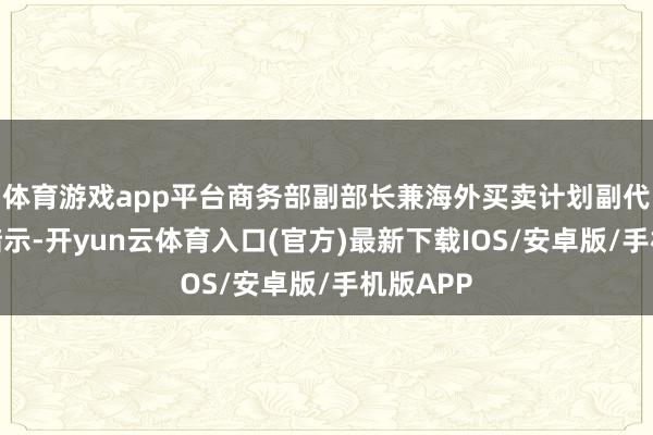 体育游戏app平台商务部副部长兼海外买卖计划副代表凌激暗示-开yun云体育入口(官方)最新下载IOS/安卓版/手机版APP