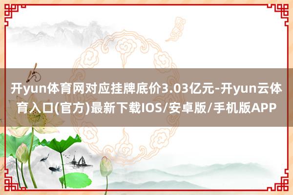 开yun体育网对应挂牌底价3.03亿元-开yun云体育入口(官方)最新下载IOS/安卓版/手机版APP