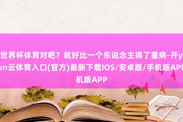 世界杯体育对吧？就好比一个东说念主得了重病-开yun云体育入口(官方)最新下载IOS/安卓版/手机版APP