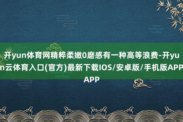 开yun体育网精粹柔嫩0磨感有一种高等浪费-开yun云体育入口(官方)最新下载IOS/安卓版/手机版APP