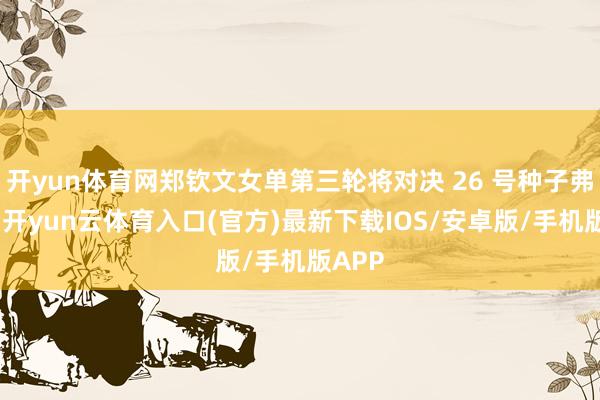 开yun体育网郑钦文女单第三轮将对决 26 号种子弗莱彻-开yun云体育入口(官方)最新下载IOS/安卓版/手机版APP