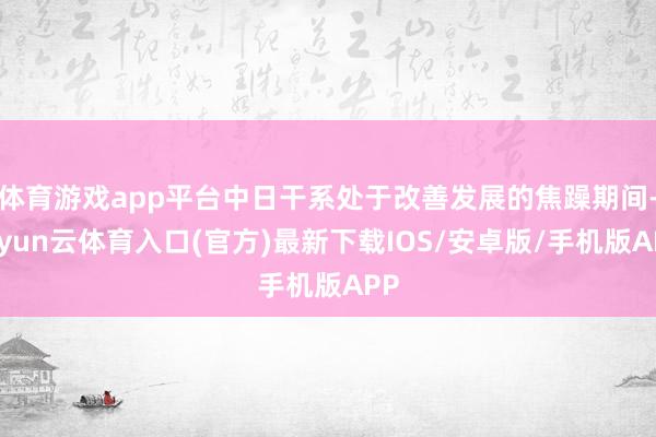 体育游戏app平台中日干系处于改善发展的焦躁期间-开yun云体育入口(官方)最新下载IOS/安卓版/手机版APP