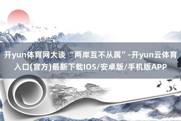 开yun体育网大谈 “两岸互不从属”-开yun云体育入口(官方)最新下载IOS/安卓版/手机版APP