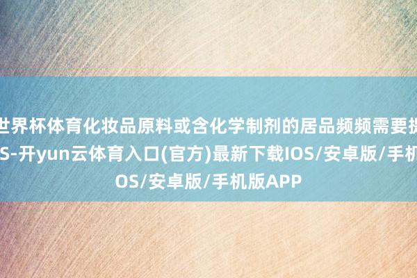 世界杯体育化妆品原料或含化学制剂的居品频频需要提供MSDS-开yun云体育入口(官方)最新下载IOS/安卓版/手机版APP