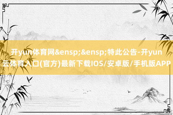 开yun体育网&ensp;&ensp;特此公告-开yun云体育入口(官方)最新下载IOS/安卓版/手机版APP