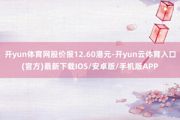 开yun体育网股价报12.60港元-开yun云体育入口(官方)最新下载IOS/安卓版/手机版APP