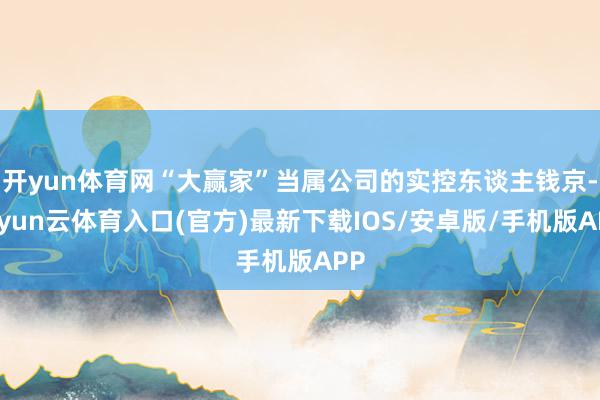 开yun体育网“大赢家”当属公司的实控东谈主钱京-开yun云体育入口(官方)最新下载IOS/安卓版/手机版APP