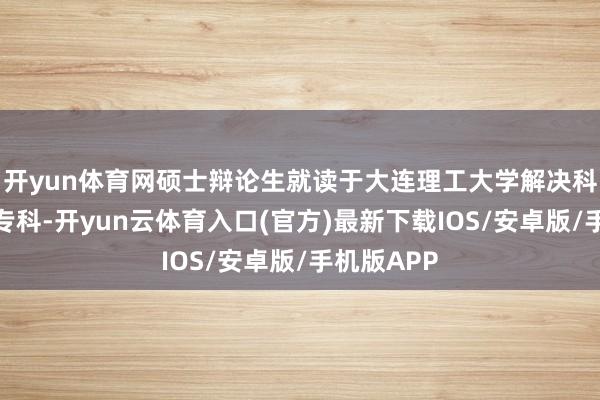开yun体育网硕士辩论生就读于大连理工大学解决科学与工程专科-开yun云体育入口(官方)最新下载IOS/安卓版/手机版APP