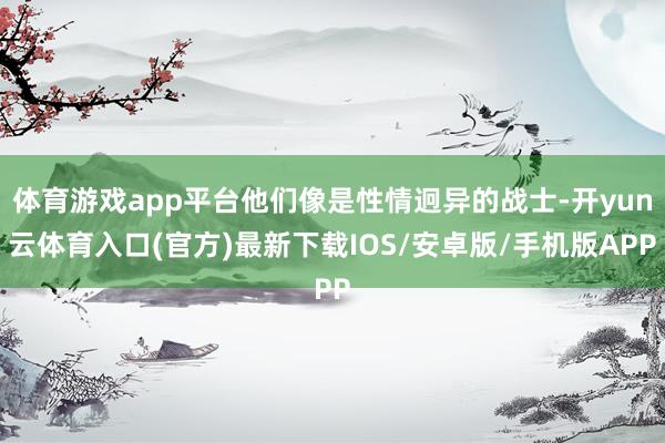 体育游戏app平台他们像是性情迥异的战士-开yun云体育入口(官方)最新下载IOS/安卓版/手机版APP