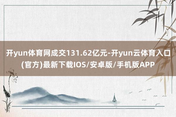 开yun体育网成交131.62亿元-开yun云体育入口(官方)最新下载IOS/安卓版/手机版APP