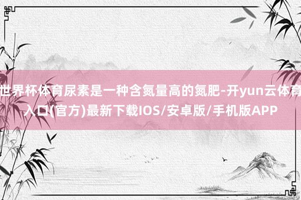 世界杯体育尿素是一种含氮量高的氮肥-开yun云体育入口(官方)最新下载IOS/安卓版/手机版APP