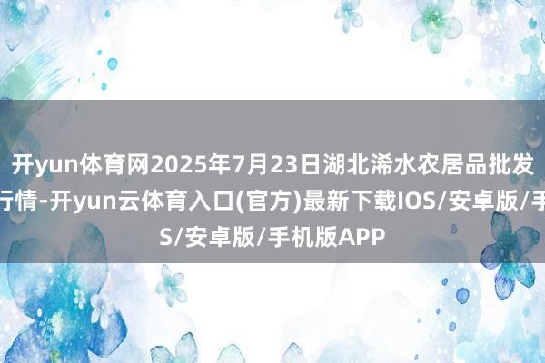 开yun体育网2025年7月23日湖北浠水农居品批发商场价钱行情-开yun云体育入口(官方)最新下载IOS/安卓版/手机版APP