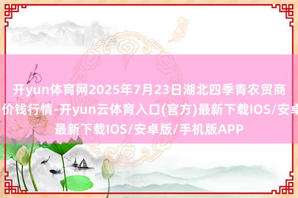 开yun体育网2025年7月23日湖北四季青农贸商场处理有限公司价钱行情-开yun云体育入口(官方)最新下载IOS/安卓版/手机版APP