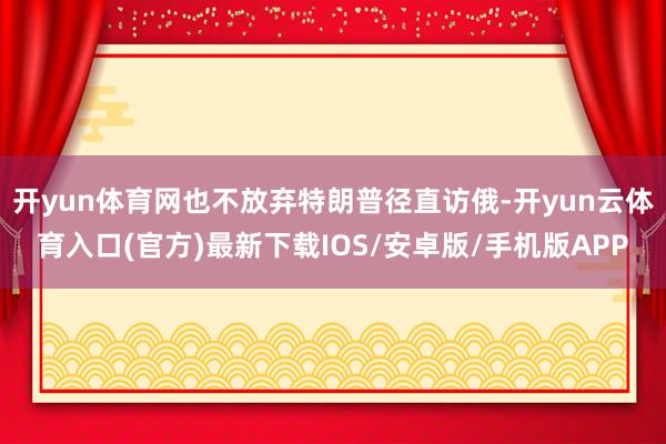 开yun体育网也不放弃特朗普径直访俄-开yun云体育入口(官方)最新下载IOS/安卓版/手机版APP