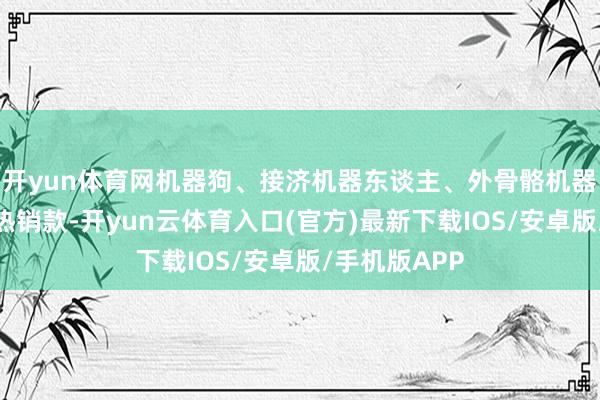 开yun体育网机器狗、接济机器东谈主、外骨骼机器东谈主属于热销款-开yun云体育入口(官方)最新下载IOS/安卓版/手机版APP