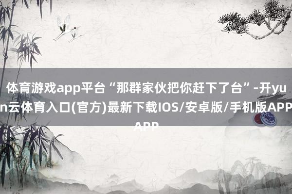 体育游戏app平台“那群家伙把你赶下了台”-开yun云体育入口(官方)最新下载IOS/安卓版/手机版APP