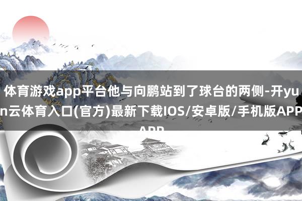 体育游戏app平台他与向鹏站到了球台的两侧-开yun云体育入口(官方)最新下载IOS/安卓版/手机版APP