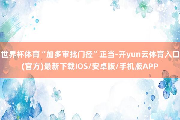 世界杯体育“加多审批门径”正当-开yun云体育入口(官方)最新下载IOS/安卓版/手机版APP