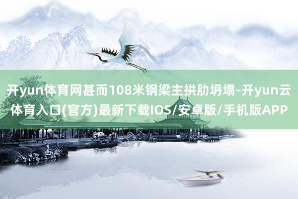 开yun体育网甚而108米钢梁主拱肋坍塌-开yun云体育入口(官方)最新下载IOS/安卓版/手机版APP