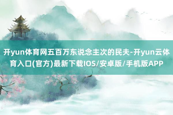开yun体育网五百万东说念主次的民夫-开yun云体育入口(官方)最新下载IOS/安卓版/手机版APP