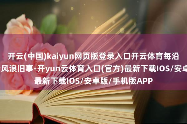 开云(中国)kaiyun网页版登录入口开云体育每沿途伤疤齐凝结着风浪旧事-开yun云体育入口(官方)最新下载IOS/安卓版/手机版APP