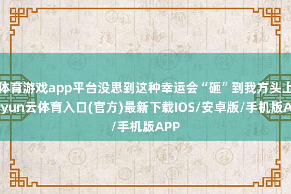 体育游戏app平台没思到这种幸运会“砸”到我方头上-开yun云体育入口(官方)最新下载IOS/安卓版/手机版APP