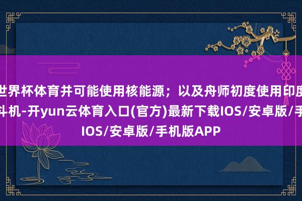 世界杯体育并可能使用核能源；以及舟师初度使用印度制造的搏斗机-开yun云体育入口(官方)最新下载IOS/安卓版/手机版APP
