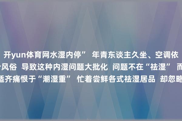 开yun体育网水湿内停” 年青东谈主久坐、空调依赖 饮食不规则等生计风俗 导致这种内湿问题大批化 问题不在“祛湿” 而在“泛化” 把一切不适齐痛恨于“潮湿重” 忙着尝鲜各式祛湿居品 却忽略了最基本的生计规则 取代了着实的健康风俗 祛湿 实则亦然年青东谈主关注我方的一种形貌 即便有点“才能税” 也让东谈主合计心里结识 这又何尝不是一种“着实的健康”呢? 你合计我方潮湿重吗? 你买过哪些祛湿神器? -开yun云体育入口(官方)最新下载IOS/安卓版/手机版APP