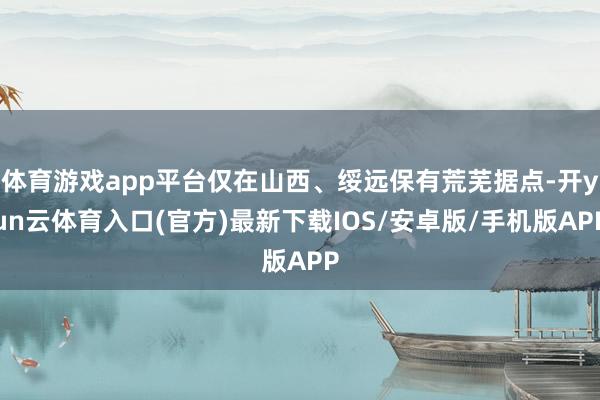 体育游戏app平台仅在山西、绥远保有荒芜据点-开yun云体育入口(官方)最新下载IOS/安卓版/手机版APP