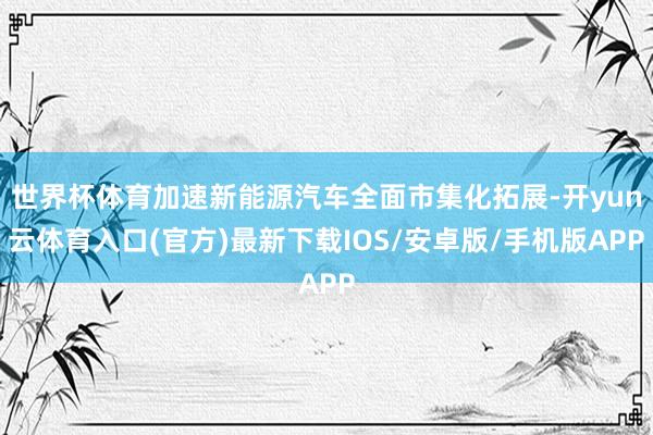 世界杯体育加速新能源汽车全面市集化拓展-开yun云体育入口(官方)最新下载IOS/安卓版/手机版APP
