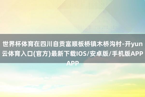 世界杯体育在四川自贡富顺板桥镇木桥沟村-开yun云体育入口(官方)最新下载IOS/安卓版/手机版APP