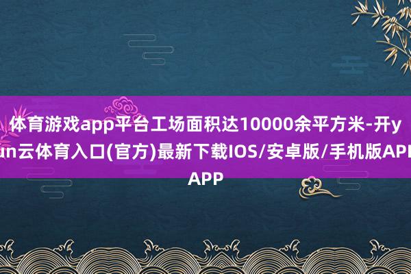 体育游戏app平台工场面积达10000余平方米-开yun云体育入口(官方)最新下载IOS/安卓版/手机版APP