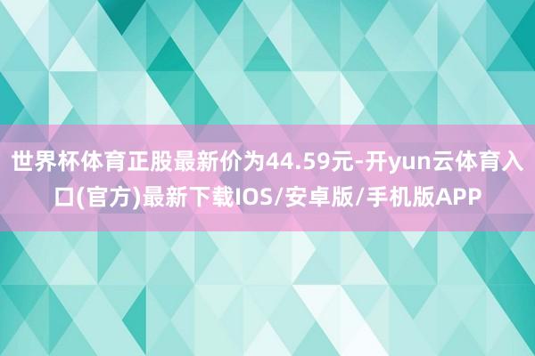 世界杯体育正股最新价为44.59元-开yun云体育入口(官方)最新下载IOS/安卓版/手机版APP