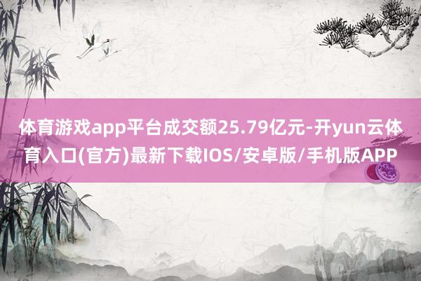 体育游戏app平台成交额25.79亿元-开yun云体育入口(官方)最新下载IOS/安卓版/手机版APP