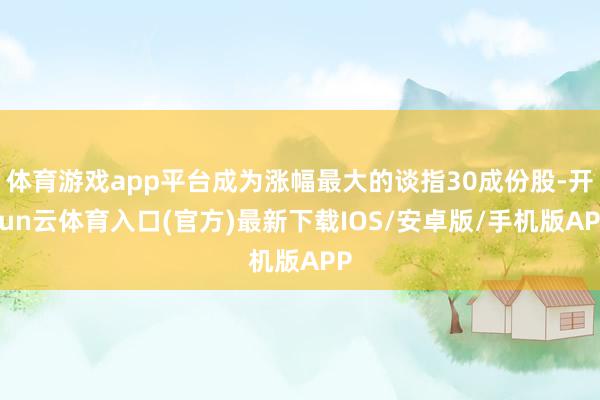 体育游戏app平台成为涨幅最大的谈指30成份股-开yun云体育入口(官方)最新下载IOS/安卓版/手机版APP