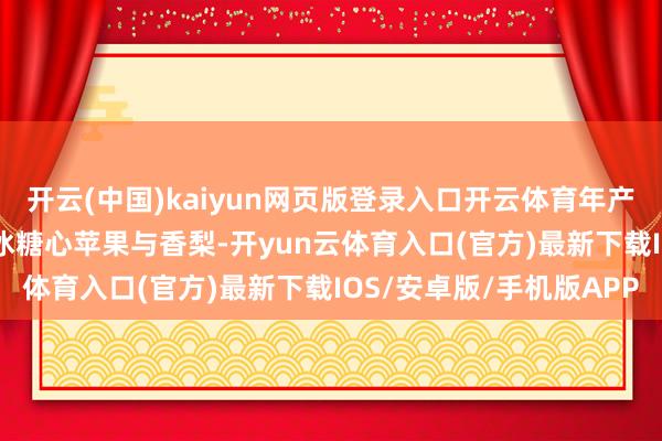 开云(中国)kaiyun网页版登录入口开云体育年产5.5万吨红枣、5万吨冰糖心苹果与香梨-开yun云体育入口(官方)最新下载IOS/安卓版/手机版APP